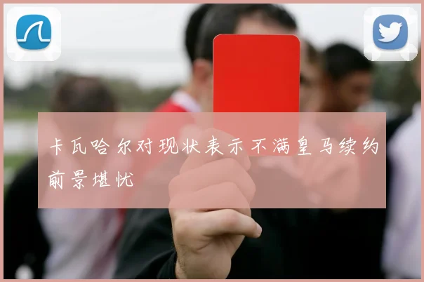 卡瓦哈尔对现状表示不满皇马续约前景堪忧