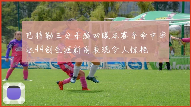 巴特勒三分手感回暖本赛季命中率达44创生涯新高表现令人惊艳
