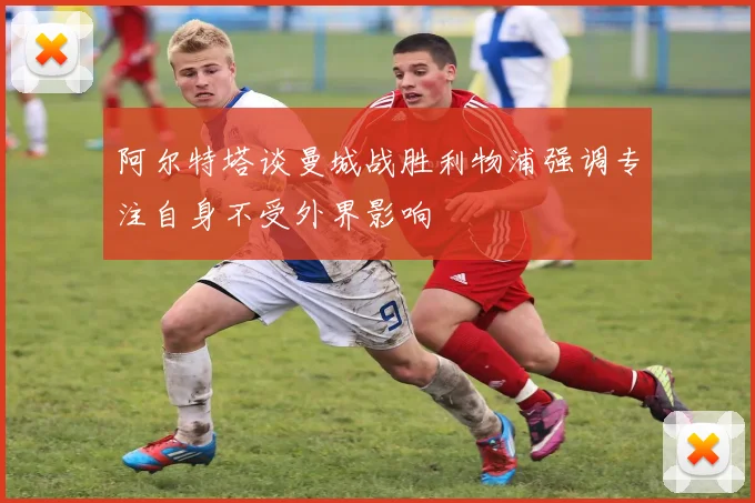 阿尔特塔谈曼城战胜利物浦强调专注自身不受外界影响