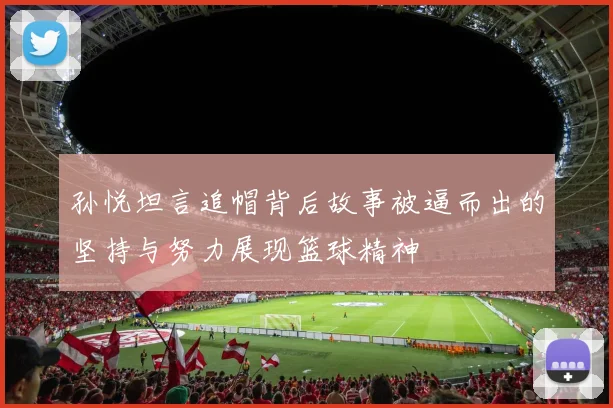 孙悦坦言追帽背后故事被逼而出的坚持与努力展现篮球精神