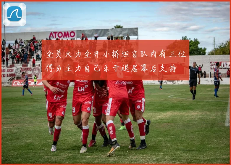 全员火力全开小桥坦言队内有三位得分主力自己乐于退居幕后支持