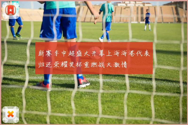 新赛季中超盛大开幕上海海港代表归还荣耀奖杯重燃战火激情