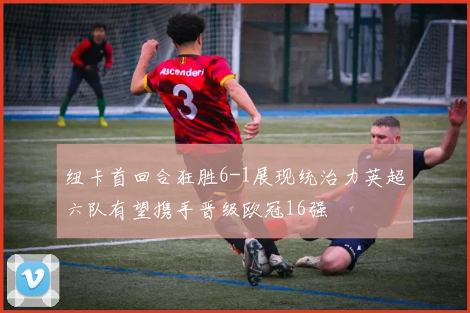 纽卡首回合狂胜6-1展现统治力英超六队有望携手晋级欧冠16强