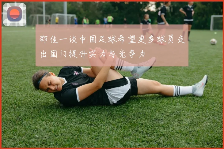 邵佳一谈中国足球希望更多球员走出国门提升实力与竞争力