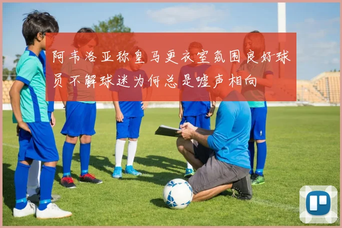 阿韦洛亚称皇马更衣室氛围良好球员不解球迷为何总是嘘声相向