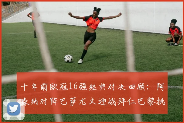 十年前欧冠16强经典对决回顾：阿森纳对阵巴萨尤文迎战拜仁巴黎挑战切尔西