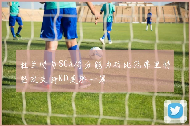 杜兰特与SGA得分能力对比范弗里特坚定支持KD更胜一筹