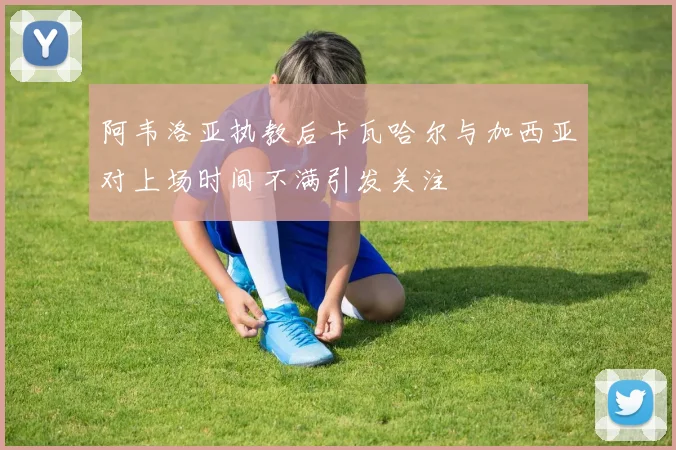 阿韦洛亚执教后卡瓦哈尔与加西亚对上场时间不满引发关注