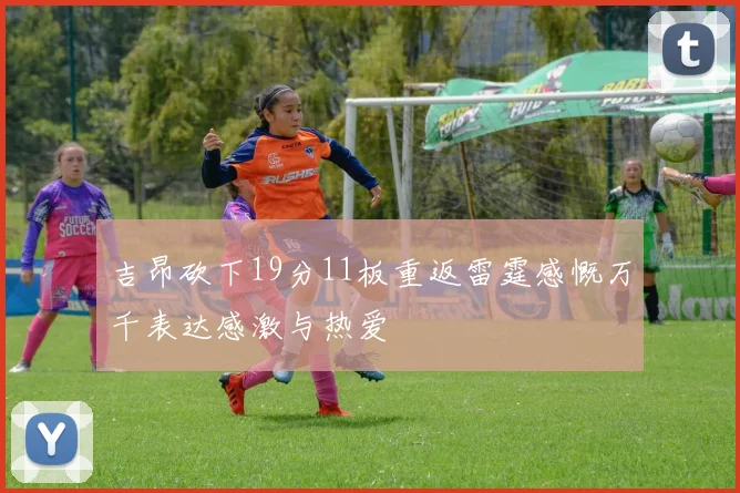 吉昂砍下19分11板重返雷霆感慨万千表达感激与热爱