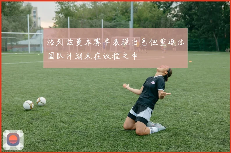 格列兹曼本赛季表现出色但重返法国队计划未在议程之中