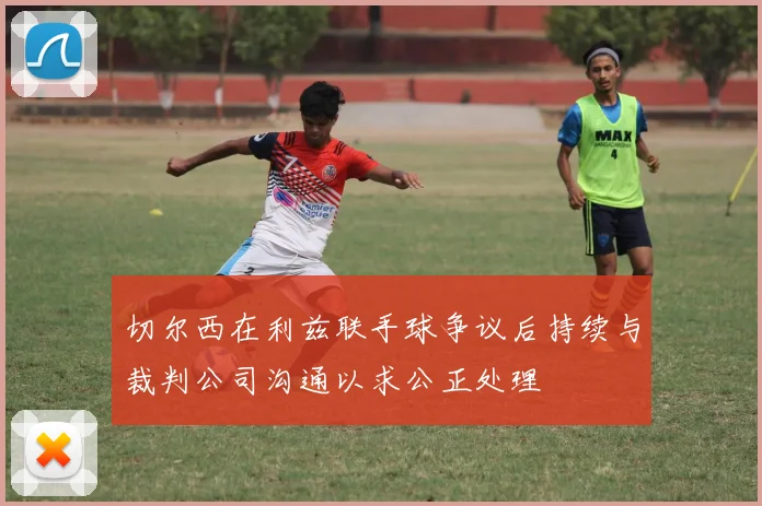 切尔西在利兹联手球争议后持续与裁判公司沟通以求公正处理