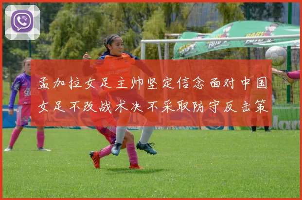 孟加拉女足主帅坚定信念面对中国女足不改战术决不采取防守反击策略