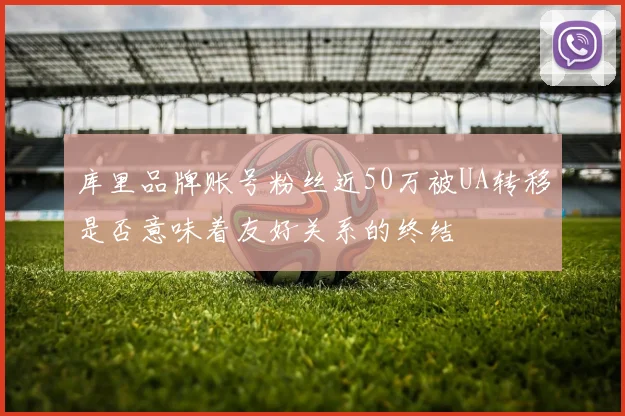 库里品牌账号粉丝近50万被UA转移是否意味着友好关系的终结