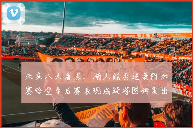 未来八大看点：湖人能否逆袭附加赛哈登季后赛表现成疑塔图姆复出能否助力球队