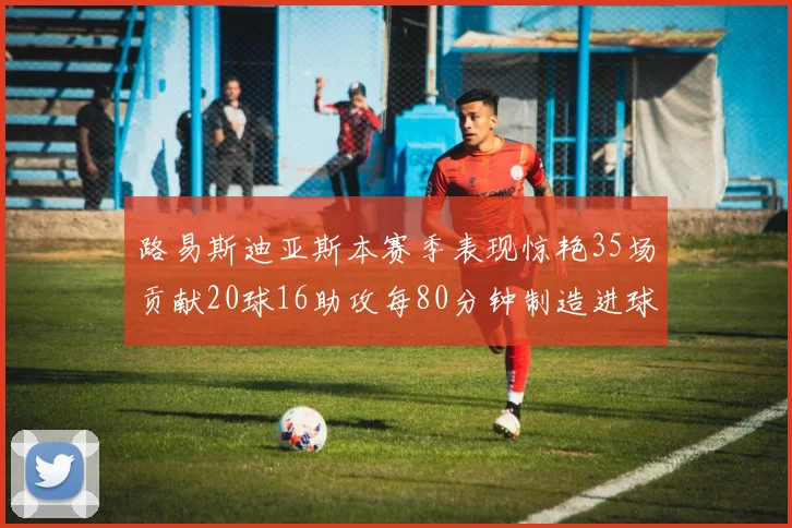 路易斯迪亚斯本赛季表现惊艳35场贡献20球16助攻每80分钟制造进球
