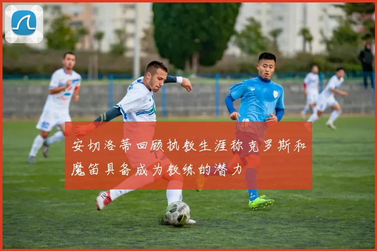 安切洛蒂回顾执教生涯称克罗斯和魔笛具备成为教练的潜力